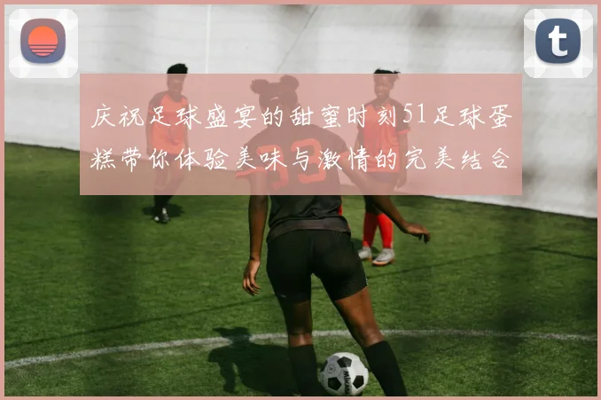 庆祝足球盛宴的甜蜜时刻51足球蛋糕带你体验美味与激情的完美结合