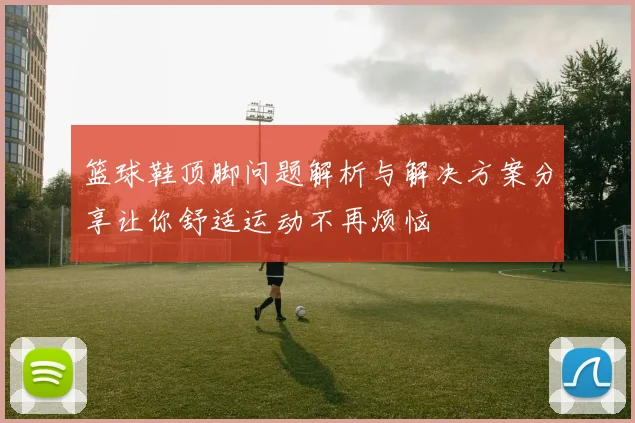 篮球鞋顶脚问题解析与解决方案分享让你舒适运动不再烦恼