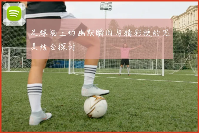 足球场上的幽默瞬间与精彩梗的完美结合探讨