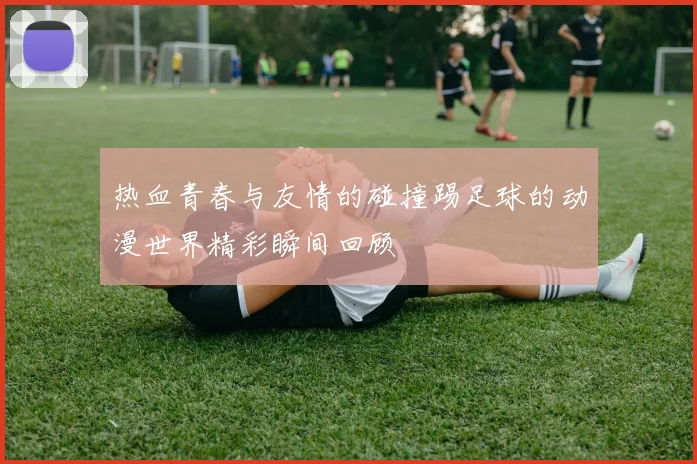 热血青春与友情的碰撞踢足球的动漫世界精彩瞬间回顾